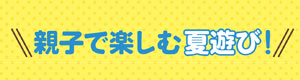 親子で楽しむ夏遊び